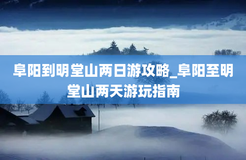 阜阳到明堂山两日游攻略_阜阳至明堂山两天游玩指南