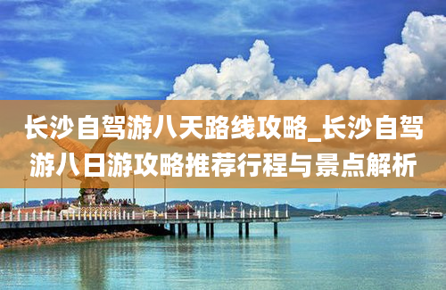 长沙自驾游八天路线攻略_长沙自驾游八日游攻略推荐行程与景点解析