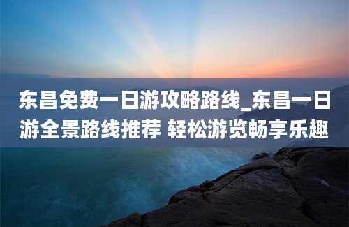 东昌免费一日游攻略路线_东昌一日游全景路线推荐 轻松游览畅享乐趣