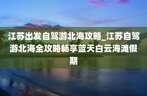 江苏出发自驾游北海攻略_江苏自驾游北海全攻略畅享蓝天白云海滩假期