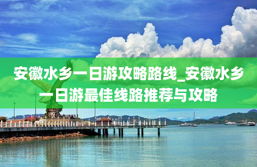 安徽水乡一日游攻略路线_安徽水乡一日游最佳线路推荐与攻略