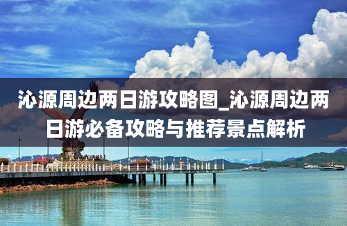 沁源周边两日游攻略图_沁源周边两日游必备攻略与推荐景点解析