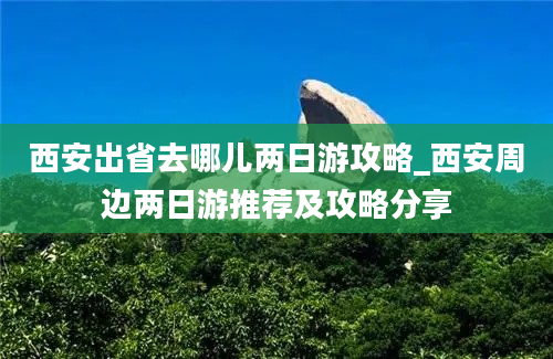 西安出省去哪儿两日游攻略_西安周边两日游推荐及攻略分享