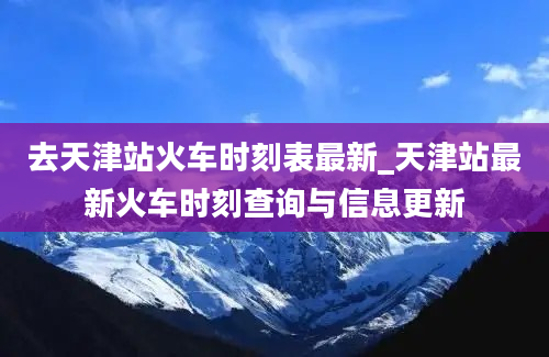 去天津站火车时刻表最新_天津站最新火车时刻查询与信息更新