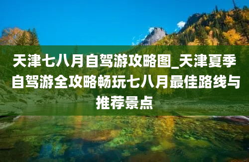 天津七八月自驾游攻略图_天津夏季自驾游全攻略畅玩七八月最佳路线与推荐景点