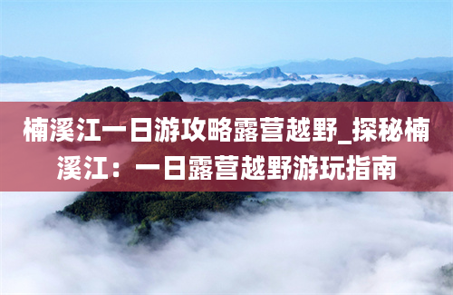 楠溪江一日游攻略露营越野_探秘楠溪江：一日露营越野游玩指南