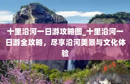 十里沿河一日游攻略图_十里沿河一日游全攻略，尽享沿河美景与文化体验