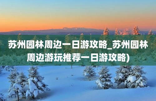 苏州园林周边一日游攻略_苏州园林周边游玩推荐一日游攻略)