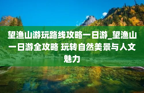 望渔山游玩路线攻略一日游_望渔山一日游全攻略 玩转自然美景与人文魅力