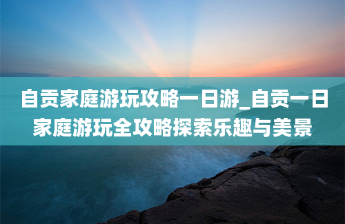 自贡家庭游玩攻略一日游_自贡一日家庭游玩全攻略探索乐趣与美景