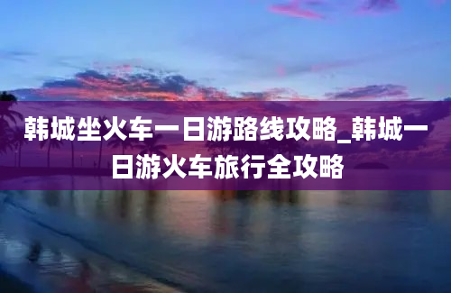 韩城坐火车一日游路线攻略_韩城一日游火车旅行全攻略