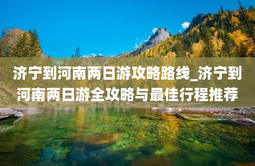 济宁到河南两日游攻略路线_济宁到河南两日游全攻略与最佳行程推荐