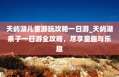 天屿湖儿童游玩攻略一日游_天屿湖亲子一日游全攻略，尽享童趣与乐趣