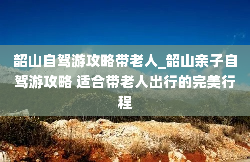 韶山自驾游攻略带老人_韶山亲子自驾游攻略 适合带老人出行的完美行程