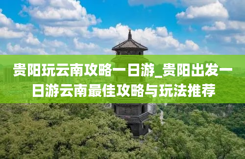 贵阳玩云南攻略一日游_贵阳出发一日游云南最佳攻略与玩法推荐