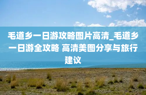 毛道乡一日游攻略图片高清_毛道乡一日游全攻略 高清美图分享与旅行建议