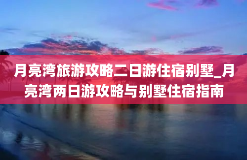 月亮湾旅游攻略二日游住宿别墅_月亮湾两日游攻略与别墅住宿指南