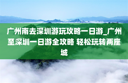 广州南去深圳游玩攻略一日游_广州至深圳一日游全攻略 轻松玩转两座城