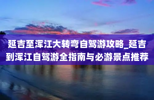 延吉至浑江大转弯自驾游攻略_延吉到浑江自驾游全指南与必游景点推荐