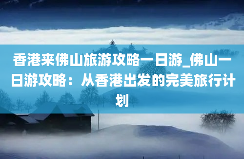 香港来佛山旅游攻略一日游_佛山一日游攻略：从香港出发的完美旅行计划