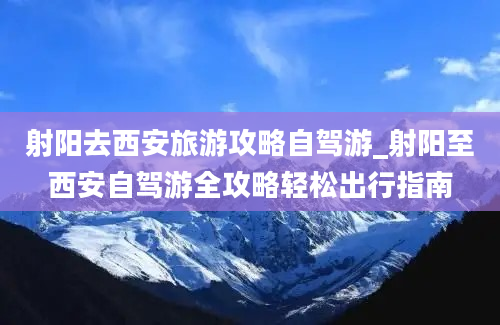 射阳去西安旅游攻略自驾游_射阳至西安自驾游全攻略轻松出行指南