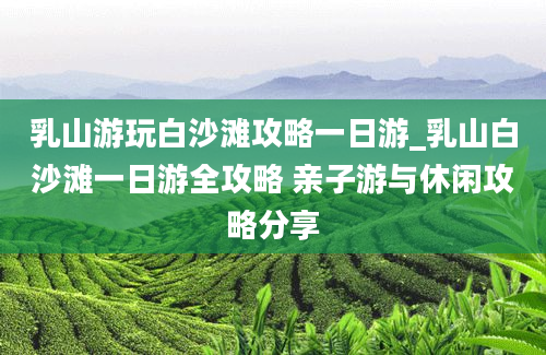 乳山游玩白沙滩攻略一日游_乳山白沙滩一日游全攻略 亲子游与休闲攻略分享