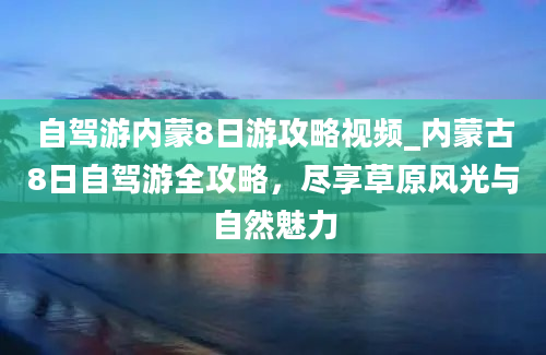 自驾游内蒙8日游攻略视频_内蒙古8日自驾游全攻略，尽享草原风光与自然魅力