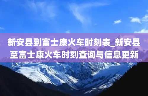 新安县到富士康火车时刻表_新安县至富士康火车时刻查询与信息更新