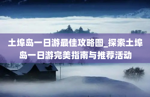 土埠岛一日游最佳攻略图_探索土埠岛一日游完美指南与推荐活动