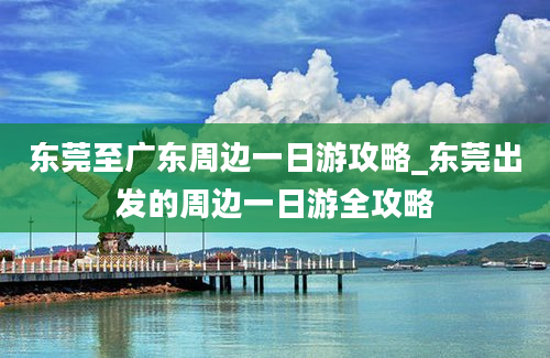 东莞至广东周边一日游攻略_东莞出发的周边一日游全攻略