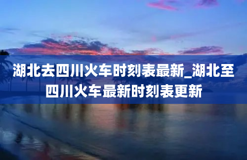 湖北去四川火车时刻表最新_湖北至四川火车最新时刻表更新