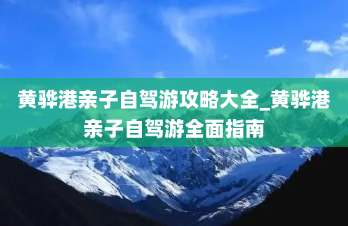 黄骅港亲子自驾游攻略大全_黄骅港亲子自驾游全面指南