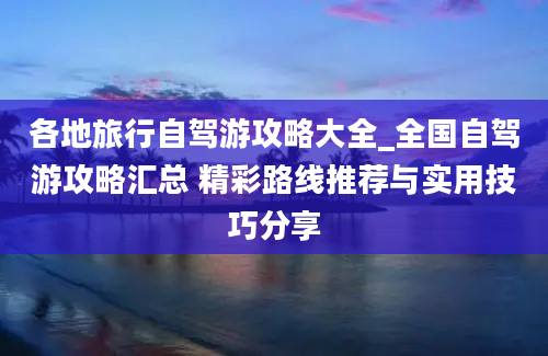 各地旅行自驾游攻略大全_全国自驾游攻略汇总 精彩路线推荐与实用技巧分享