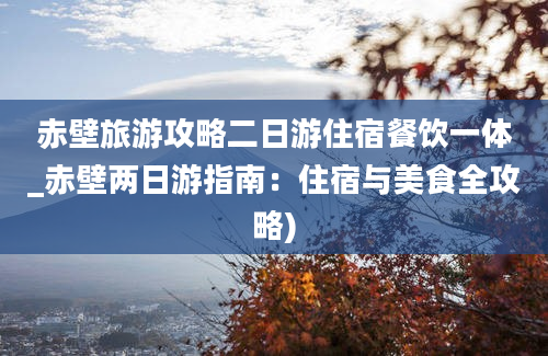 赤壁旅游攻略二日游住宿餐饮一体_赤壁两日游指南：住宿与美食全攻略)