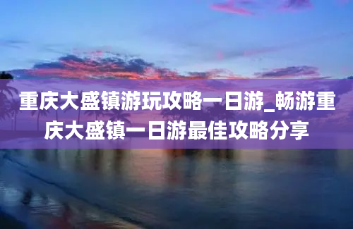 重庆大盛镇游玩攻略一日游_畅游重庆大盛镇一日游最佳攻略分享