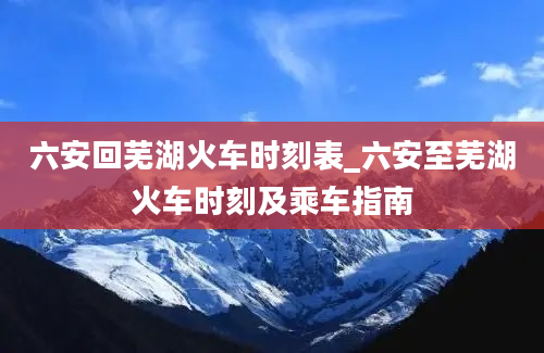 六安回芜湖火车时刻表_六安至芜湖火车时刻及乘车指南