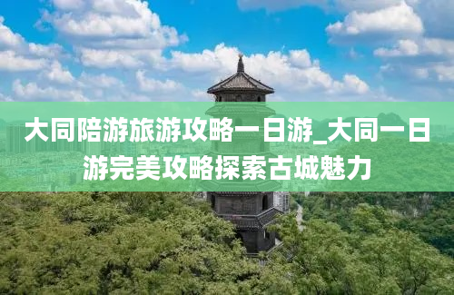 大同陪游旅游攻略一日游_大同一日游完美攻略探索古城魅力