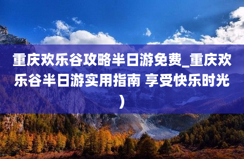 重庆欢乐谷攻略半日游免费_重庆欢乐谷半日游实用指南 享受快乐时光)