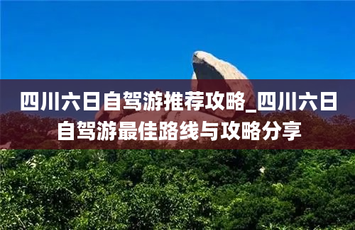 四川六日自驾游推荐攻略_四川六日自驾游最佳路线与攻略分享