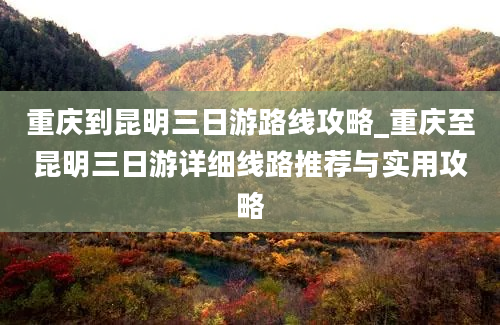 重庆到昆明三日游路线攻略_重庆至昆明三日游详细线路推荐与实用攻略