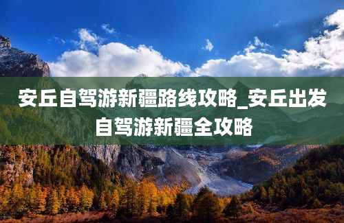 安丘自驾游新疆路线攻略_安丘出发自驾游新疆全攻略