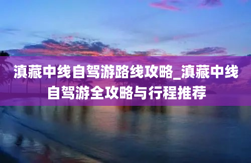 滇藏中线自驾游路线攻略_滇藏中线自驾游全攻略与行程推荐