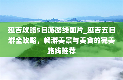 延吉攻略5日游路线图片_延吉五日游全攻略，畅游美景与美食的完美路线推荐