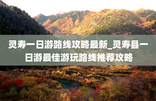 灵寿一日游路线攻略最新_灵寿县一日游最佳游玩路线推荐攻略