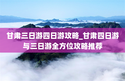 甘肃三日游四日游攻略_甘肃四日游与三日游全方位攻略推荐