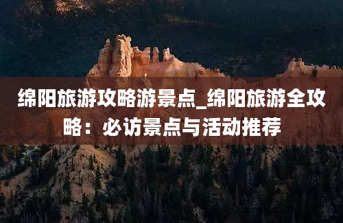 绵阳旅游攻略游景点_绵阳旅游全攻略：必访景点与活动推荐