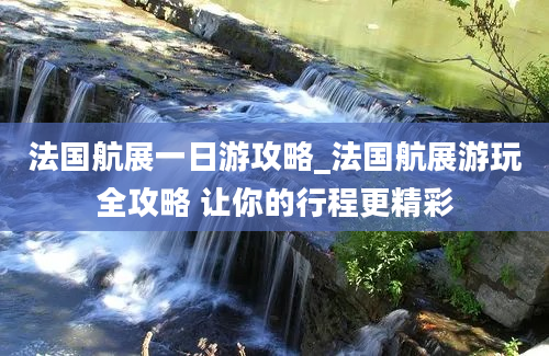 法国航展一日游攻略_法国航展游玩全攻略 让你的行程更精彩