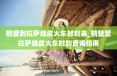 鹤壁到拉萨绿皮火车时刻表_鹤壁至拉萨绿皮火车时刻查询指南