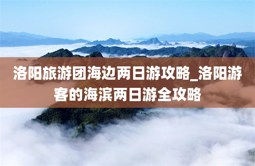 洛阳旅游团海边两日游攻略_洛阳游客的海滨两日游全攻略