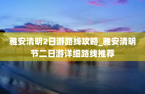 雅安清明2日游路线攻略_雅安清明节二日游详细路线推荐